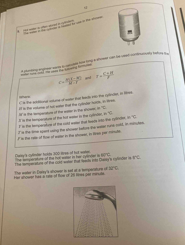 The water in the cylinder is heated for use in the showen 
5. Hot water is often stored in cylinders 
A plumbing engineer wants to calculate how long a shower can be used continuously before the 
water runs cold. He uses the following formulae.
c= (H(X-M))/M-Y  and T= (C+H)/F 
Where:
C is the additional volume of water that feeds into the cylinder, in litres.
H is the volume of hot water that the cylinder holds, in litres.
M is the temperature of the water in the shower, in°C. 
Xis the temperature of the hot water in the cylinder, in°C
Y is the temperature of the cold water that feeds into the cylinder, in°C.
T is the time spent using the shower before the water runs cold, in minutes.
F is the rate of flow of water in the shower, in litres per minute. 
Daisy's cylinder holds 300 litres of hot water. 
The temperature of the hot water in her cylinder is 60°C. 
The temperature of the cold water that feeds into Daisy's cylinder is 8°C. 
The water in Daisy's shower is set at a temperature of 32°C. 
Her shower has a rate of flow of 26 litres per minute.