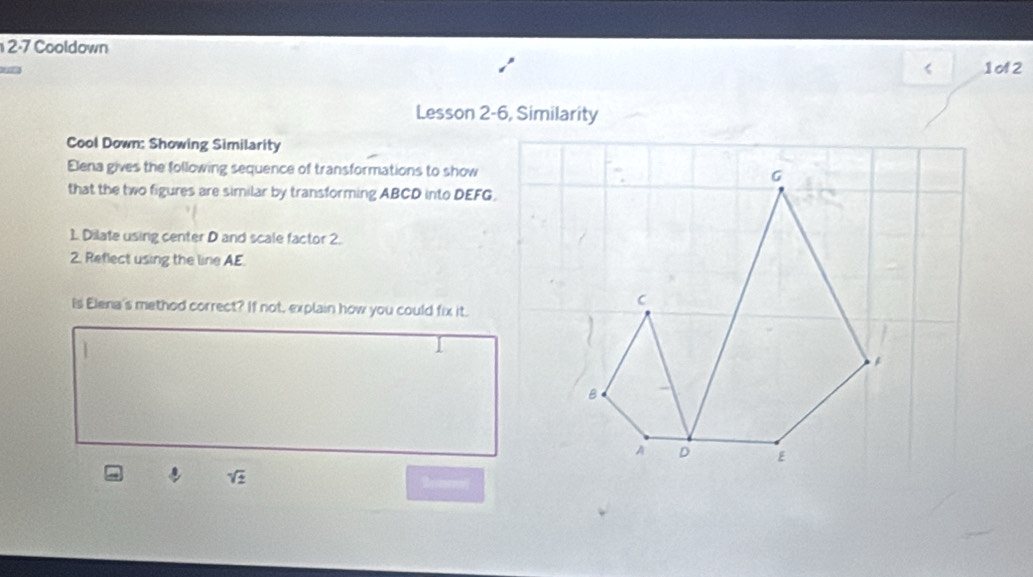 2-7 Cooldown 
< 1o2 
Lesson 2-6, Similarity 
Cool Down: Showing Similarity 
Elena gives the following sequence of transformations to show G
that the two figures are similar by transforming ABCD into DEFG. 
1. Dilate using center D and scale factor 2. 
2. Reflect using the line AE
C
Is Elena's method correct? If not, explain how you could fix it.
B
A D E