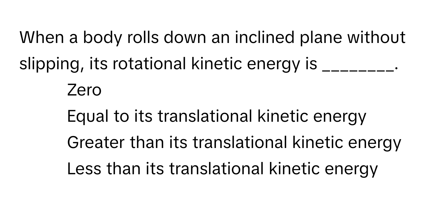 When a body rolls down an inclined plane without slipping, its rotational kinetic energy is ________.

1) Zero 
2) Equal to its translational kinetic energy 
3) Greater than its translational kinetic energy 
4) Less than its translational kinetic energy