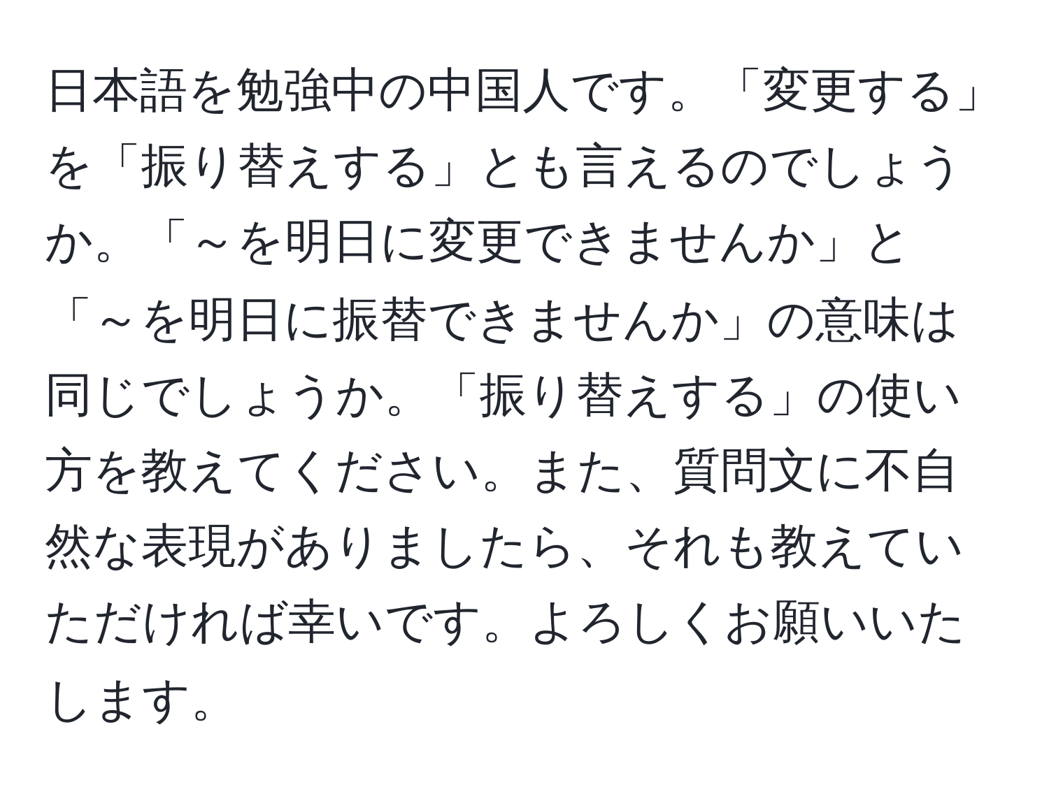 日本語を勉強中の中国人です。「変更する」を「振り替えする」とも言えるのでしょうか。「～を明日に変更できませんか」と「～を明日に振替できませんか」の意味は同じでしょうか。「振り替えする」の使い方を教えてください。また、質問文に不自然な表現がありましたら、それも教えていただければ幸いです。よろしくお願いいたします。