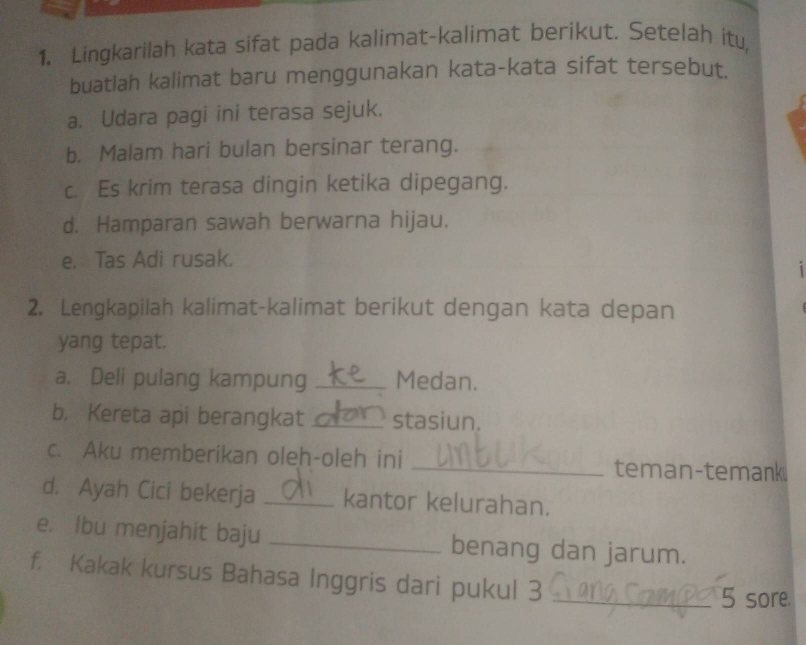 Lingkarilah kata sifat pada kalimat-kalimat berikut. Setelah itu, 
buatlah kalimat baru menggunakan kata-kata sifat tersebut. 
a. Udara pagi ini terasa sejuk. 
b. Malam hari bulan bersinar terang. 
c. Es krim terasa dingin ketika dipegang. 
d. Hamparan sawah berwarna hijau. 
e. Tas Adi rusak. 
2. Lengkapilah kalimat-kalimat berikut dengan kata depan 
yang tepat. 
a. Deli pulang kampung _Medan. 
b. Kereta api berangkat _stasiun. 
c. Aku memberikan oleh-oleh ini 
_teman-temank. 
d. Ayah Cici bekerja _kantor kelurahan. 
e. Ibu menjahit baju _benang dan jarum. 
f. Kakak kursus Bahasa Inggris dari pukul 3_ 
5 sore