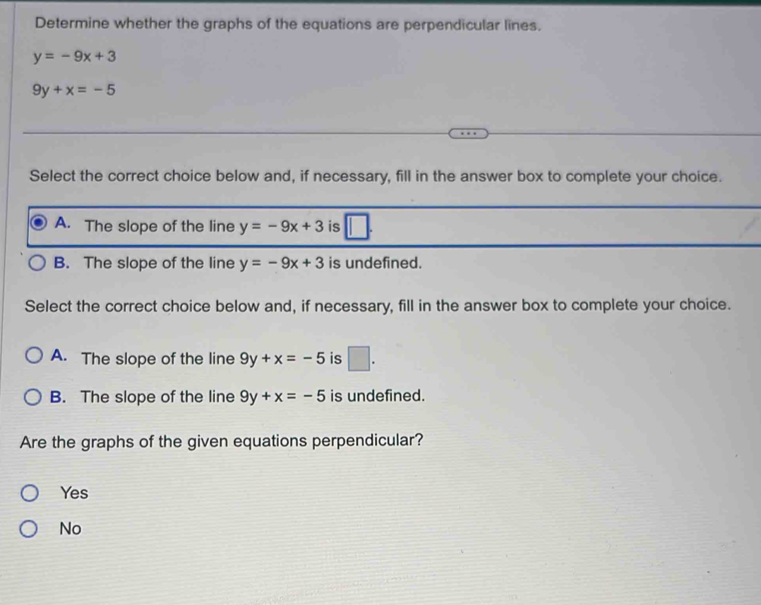 Determine whether the graphs of the equations are perpendicular lines.
y=-9x+3
9y+x=-5
Select the correct choice below and, if necessary, fill in the answer box to complete your choice.
A. The slope of the line y=-9x+3 is
B. The slope of the line y=-9x+3 is undefined.
Select the correct choice below and, if necessary, fill in the answer box to complete your choice.
A. The slope of the line 9y+x=-5 is □ .
B. The slope of the line 9y+x=-5 is undefined.
Are the graphs of the given equations perpendicular?
Yes
No