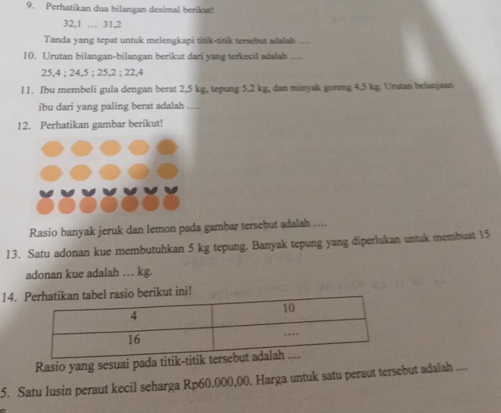 Perhatikan dua bilangan desimal berikut!
32, 1 … 31, 2
Tanda yang tepat untuk melengkapi titik-titik tersebut adalah .... 
10. Urutan bilangan-bilangan berikut dari yang terkecil adalah ....
25, 4; 24, 5; 25, 2; 22, 4
l1. Ibu membeli gula dengan berat 2,5 kg, tepung 5,2 kg, dan minyak goreng 4,5 kg. Unstan belanjaan 
ibu dari yang paling berat adalah …. 
12. Perhatikan gambar berikut! 
Rasio banyak jeruk dan lemon pada gambar tersebut adalah .... 
13. Satu adonan kue membutuhkan 5 kg tepung. Banyak tepung yang diperlukan untuk membuat 15
adonan kue adalah . kg. 
14. hatikan tabel rasio berikut ini! 
Rasio yang sesuai pada ti 
5. Satu lusin peraut kecil seharga Rp60.000,00. Harga untuk satu peraut tersebut adalah