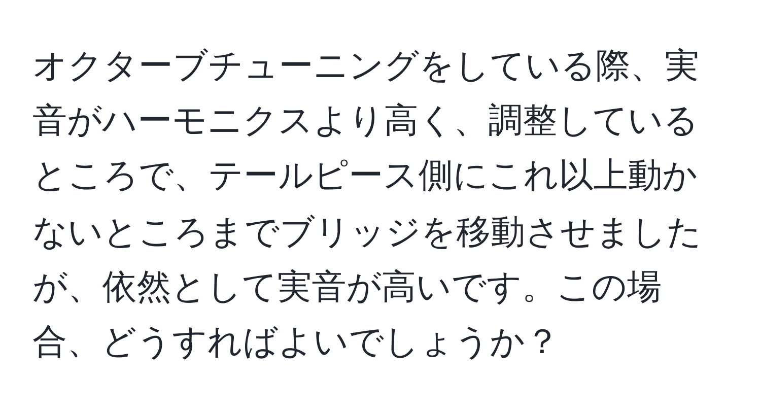 オクターブチューニングをしている際、実音がハーモニクスより高く、調整しているところで、テールピース側にこれ以上動かないところまでブリッジを移動させましたが、依然として実音が高いです。この場合、どうすればよいでしょうか？