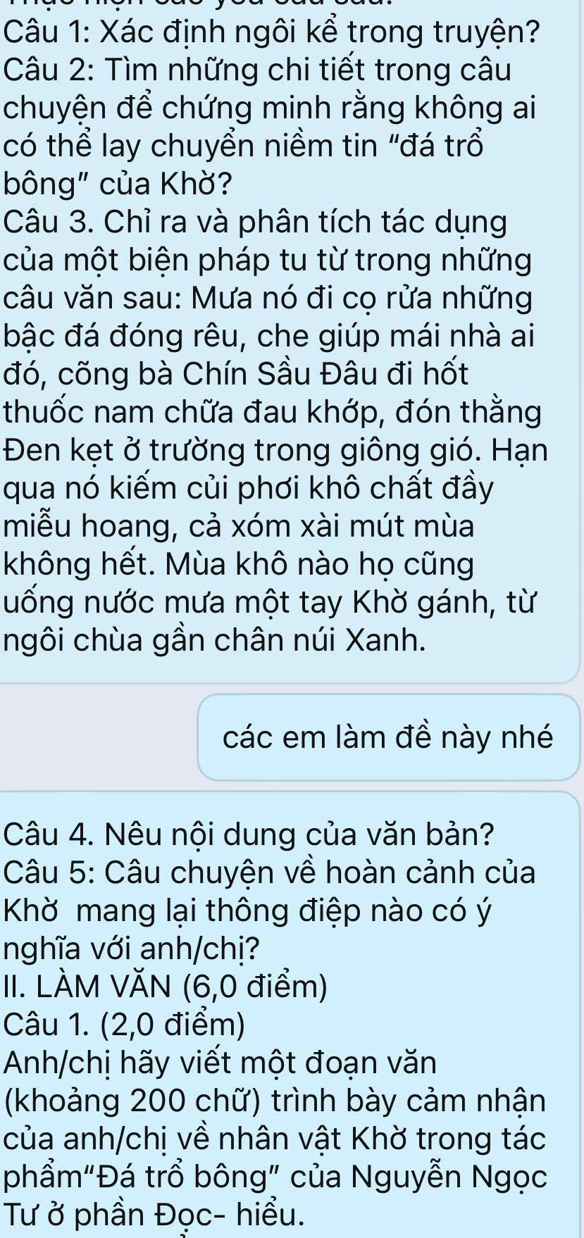 Xác định ngôi kể trong truyện? 
Câu 2: Tìm những chi tiết trong câu 
chuyện để chứng minh rằng không ai 
có thể lay chuyển niềm tin "đá trổ 
bông" của Khờ? 
Câu 3. Chỉ ra và phân tích tác dụng 
của một biện pháp tu từ trong những 
câu văn sau: Mưa nó đi cọ rửa những 
bậc đá đóng rêu, che giúp mái nhà ai 
đó, cõng bà Chín Sầu Đâu đi hốt 
thuốc nam chữa đau khớp, đón thằng 
Đen kẹt ở trường trong giông gió. Hạn 
qua nó kiếm củi phơi khô chất đầy 
miễu hoang, cả xóm xài mút mùa 
không hết. Mùa khô nào họ cũng 
uống nước mưa một tay Khờ gánh, từ 
ngôi chùa gần chân núi Xanh. 
các em làm đề này nhé 
Câu 4. Nêu nội dung của văn bản? 
Câu 5: Câu chuyện về hoàn cảnh của 
Khờ mang lại thông điệp nào có ý 
nghĩa với anh/chị? 
II. LÀM VĂN (6,0 điểm) 
Câu 1. (2,0 điểm) 
Anh/chị hãy viết một đoạn văn 
(khoảng 200 chữ) trình bày cảm nhận 
của anh/chị về nhân vật Khờ trong tác 
phẩm"Đá trồ bông" của Nguyễn Ngọc 
Tư ở phần Đọc- hiểu.