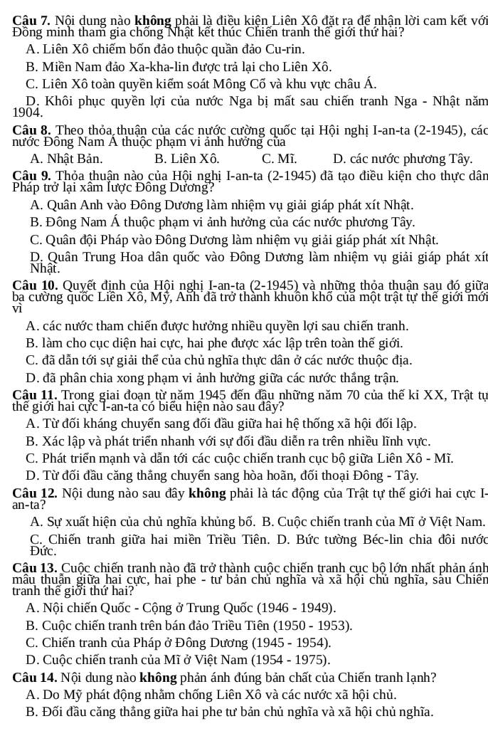 Nội dung nào không phải là điều kiện Liên Xô đặt ra để nhận lời cam kết với
Đồng minh tham gia chống Nhật kết thúc Chiến tranh thế giới thứ hài?
A. Liên Xô chiếm bốn đảo thuộc quần đảo Cu-rin.
B. Miền Nam đảo Xa-kha-lin được trả lại cho Liên Xô.
C. Liên Xô toàn quyền kiểm soát Mông Cố và khu vực châu Á.
D. Khôi phục quyền lợi của nước Nga bị mất sau chiến tranh Nga - Nhật năm
1904.
Câu 8. Theo thỏa thuận của các nước cường quốc tại Hội nghị I-an-ta (2-1945), các
nước Đông Nam Á thuộc phạm vi ảnh hưởng của
A. Nhật Bản. B. Liên Xô. C. Mĩ. D. các nước phương Tây.
Câu 9. Thỏa thuận nào của Hội nghị I-an-ta (2-1945) đã tạo điều kiện cho thực dân
Pháp trở lại xâm lược Đông Dương?
A. Quân Anh vào Đông Dương làm nhiệm vụ giải giáp phát xít Nhật.
B. Đông Nam Á thuộc phạm vi ảnh hưởng của các nước phương Tây.
C. Quân đội Pháp vào Đông Dương làm nhiệm vụ giải giáp phát xít Nhật.
D. Quân Trung Hoa dân quốc vào Đông Dương làm nhiệm vụ giải giáp phát xít
Nhật.
Câu 10. Quyết định của Hội nghị I-an-ta (2-1945) và những thỏa thuận sau đó giữa
ba cường quốc Liền Xô, Mỹ, Anh đã trở thành khuôn khổ của một trật tự thế giới mới
vì
A. các nước tham chiến được hưởng nhiều quyền lợi sau chiến tranh.
B. làm cho cục diện hai cực, hai phe được xác lập trên toàn thế giới.
C. đã dẫn tới sự giải thể của chủ nghĩa thực dân ở các nước thuộc địa.
D. đã phân chia xong phạm vi ảnh hưởng giữa các nước thắng trận.
Câu 11. Trong giai đoạn từ năm 1945 đến đậu những năm 70 của thế ki XX, Trật tự
thể giới hai cực I-an-ta có biểu hiện nào sau đây?
A. Từ đối kháng chuyển sang đối đầu giữa hai hệ thống xã hội đối lập.
B. Xác lập và phát triển nhanh với sự đối đầu diễn ra trên nhiều lĩnh vực.
C. Phát triển mạnh và dẫn tới các cuộc chiến tranh cục bộ giữa Liên Xô - Mĩ.
D. Từ đối đầu căng thẳng chuyển sang hòa hoãn, đối thoại Đông - Tây.
Câu 12. Nội dung nào sau đây không phải là tác động của Trật tự thế giới hai cực I-
an-ta?
A. Sự xuất hiện của chủ nghĩa khủng bố. B. Cuộc chiến tranh của Mĩ ở Việt Nam.
C. Chiến tranh giữa hai miền Triều Tiên. D. Bức tường Béc-lin chia đôi nước
Đức.
Câu 13. Cuộc chiến tranh nào đã trở thành cuộc chiến tranh cục bộ lớn nhất phản ánh
mâu thuẫn giữa hai cực, hai phe - tư bản chủ nghĩa và xã hội chủ nghĩa, sâu Chiến
tranh thế giời thứ hai?
A. Nội chiến Quốc - Cộng ở Trung Quốc (1946 - 1949).
B. Cuộc chiến tranh trên bán đảo Triều Tiên (1950 - 1953).
C. Chiến tranh của Pháp ở Đông Dương (1945 - 1954).
D. Cuộc chiến tranh của Mĩ ở Việt Nam (1954 - 1975).
Câu 14. Nội dung nào không phản ánh đúng bản chất của Chiến tranh lạnh?
A. Do Mỹ phát động nhằm chống Liên Xô và các nước xã hội chủ.
B. Đối đầu căng thắng giữa hai phe tư bản chủ nghĩa và xã hội chủ nghĩa.