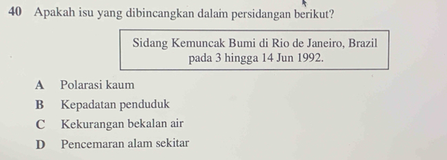 Apakah isu yang dibincangkan dalam persidangan berikut?
Sidang Kemuncak Bumi di Rio de Janeiro, Brazil
pada 3 hingga 14 Jun 1992.
A Polarasi kaum
B Kepadatan penduduk
C Kekurangan bekalan air
D Pencemaran alam sekitar