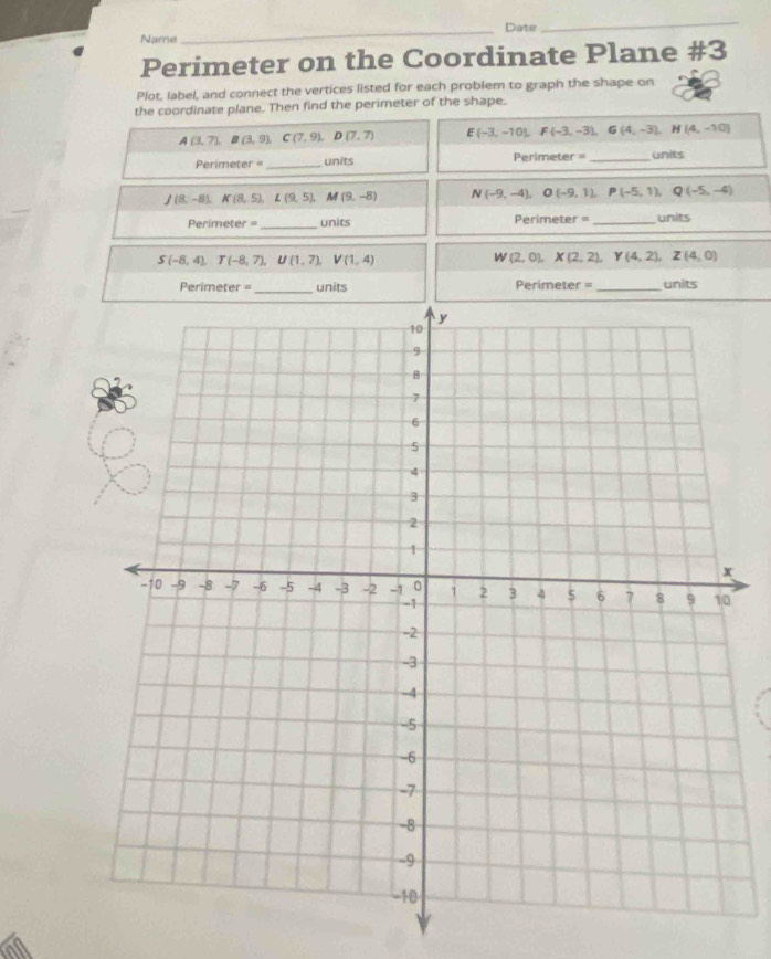 Dater 
_ 
Name 
Perimeter on the Coordinate Plane #3 
Plot, label, and connect the vertices listed for each problem to graph the shape on 
the coordinate plane. Then find the perimeter of the shape.
A(3,7), B(3,9), C(7,9), D(7,7) E(-3,-10), F(-3,-3), G(4,-3), H(4,-10)
Perimeter =_ units Perimete =28 _units
J(8,-8), K(8,5), L(9,5), M(9,-8) N(-9,-4), O(-9,1), P(-5,1), Q(-5,-4)
Primeter = _units Perimeter = _units
S(-8,4), T(-8,7), U(1,7), V(1,4)
W(2,0), X(2,2), Y(4,2), Z(4,0)
Perimeter = _units Perimeter =_ units