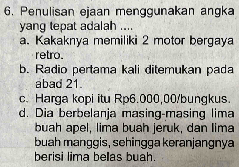 Penulisan ejaan menggunakan angka
yang tepat adalah ....
a. Kakaknya memiliki 2 motor bergaya
retro.
b. Radio pertama kali ditemukan pada
abad 21.
c. Harga kopi itu Rp6.000,00 /bungkus.
d. Dia berbelanja masing-masing lima
buah apel, lima buah jeruk, dan lima
buah manggis, sehingga keranjangnya
berisi lima belas buah.