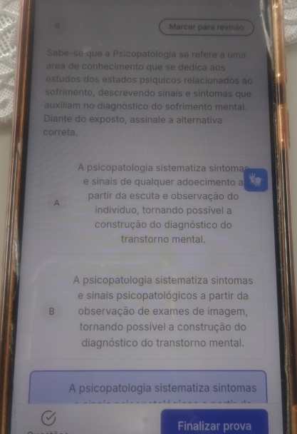 Marcar para revisão
Sabe-se que a Psicopatologia se refere a uma
área de conhecimento que se dedica aos
estudos dos estados psíquicos relacionados ao
sofrimento, descrevendo sinais e sintomas que
auxiliam no diagnóstico do sofrimento mental.
Diante do exposto, assinale a alternativa
correta.
A psicopatologia sistematiza sintoma
e sinais de qualquer adoecimento a
A partir da escuta e observação do
indivíduo, tornando possível a
construção do diagnóstico do
transtorno mental.
A psicopatologia sistematiza sintomas
e sinais psicopatológicos a partir da
B observação de exames de imagem,
tornando possível a construção do
diagnóstico do transtorno mental.
A psicopatologia sistematiza sintomas
Finalizar prova