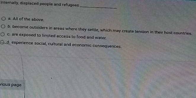 Internally, displaced people and refugees
_
a. All of the above.
b. become outsiders in areas where they settle, which may create tension in their host countries.
c. are exposed to limited access to food and water.
d. experience social, cultural and economic consequences.
vious page