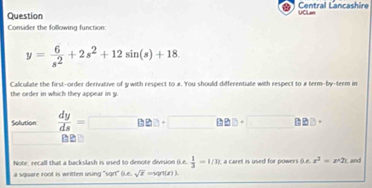 Central Lancashire 
Question 
UCLan 
Consider the following function:
y= 6/s^2 +2s^2+12sin (s)+18. 
Calculate the first-order derivative of y with respect to 8. You should differentiate with respect to 8 term-by-term in 
the order in which they appear in y. 
Solution  dy/ds = □ BB+□ BB+□ B
Note recall that a backslash is used to denote division (.e.  1/3 =1/3); a caret is used for powers ().e. x^2=x^(wedge)2) , and 
a square root is written using "sqrt" (i.e. sqrt(x)=sqrt(x)).