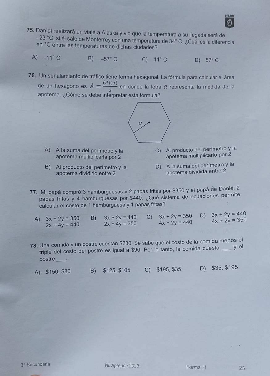 khd
75. Daniel realizará un viaje a Alaska y vio que la temperatura a su llegada será de
-23°C , si él sale de Monterrey con una temperatura de 34°C ¿Cuál es la diferencia
en °C entre las temperaturas de dichas ciudades?
A) -11°C B) -57°C C) 11°C D) 57°C
76. Un señalamiento de tráfico tiene forma hexagonal. La fórmula para calcular el área
de un hexágono es A= (P)(a)/2  en donde la letra á representa la medida de la
apotema. ¿Cómo se debe interpretar esta fórmula?
A) A la suma del perímetro y la C) Al producto del perímetro y la
apotema multiplicarla por 2 apotema multiplicarlo por 2
B) Al producto del perímetro y la D) A la suma del perímetro y la
apotema dividirlo entre 2 apotema dividirla entre 2
77. Mi papá compró 3 hamburguesas y 2 papas fritas por $350 y el papá de Daniel 2
papas fritas y 4 hamburguesas por $440. ¿Qué sistema de ecuaciones permite
calcular el costo de 1 hamburguesa y 1 papas fritas?
A) 3x+2y=350 B) 3x+2y=440 C) 3x+2y=350 D) 3x+2y=440
2x+4y=440 2x+4y=350 4x+2y=440 4x+2y=350
78. Una comida y un postre cuestan $230. Se sabe que el costo de la comida menos el
triple del costo del postre es igual a $90. Por lo tanto, la comida cuesta _y el
postre _.
A) $150, $80 B) $125, $105 C) $195, $35 D) $35, $195
3° Secundaria NL Aprende 2023 Forma H 25