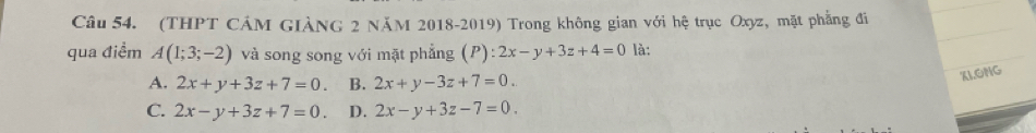 (THPT CÁM GIẢNG 2 NăM 2018-2019) Trong không gian với hệ trục Oxyz, mặt phẳng đi
qua điểm A(1;3;-2) và song song với mặt phẳng (P) :2x-y+3z+4=0 là:
A. 2x+y+3z+7=0. B. 2x+y-3z+7=0. 
XLONG
C. 2x-y+3z+7=0. D. 2x-y+3z-7=0.