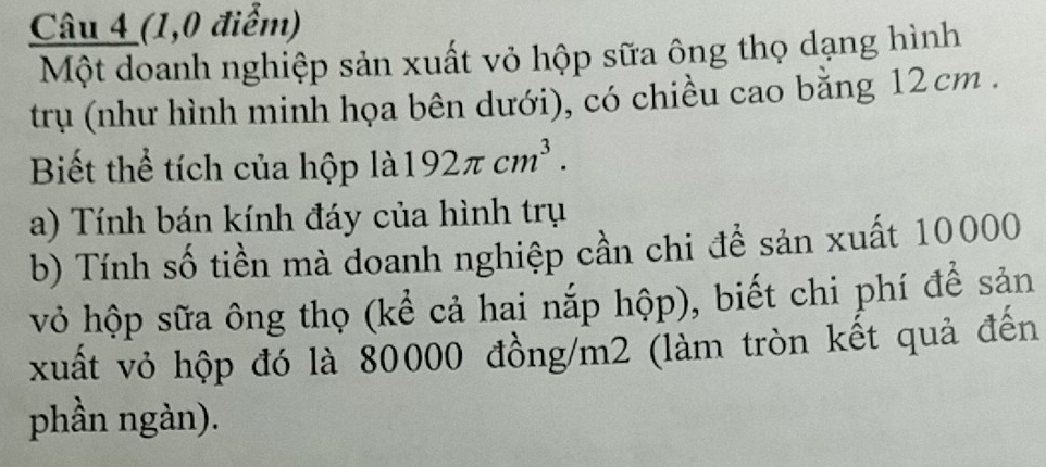 (1,0 điểm) 
Một doanh nghiệp sản xuất vỏ hộp sữa ông thọ dạng hình 
trụ (như hình minh họa bên dưới), có chiều cao bằng 12cm. 
Biết thể tích của hộp là 192π cm^3. 
a) Tính bán kính đáy của hình trụ 
b) Tính số tiền mà doanh nghiệp cần chi để sản xuất 10000
vỏ hộp sữa ông thọ (kể cả hai nắp hộp), biết chi phí để sản 
xuất vỏ hộp đó là 80000 đồng/ m2 (làm tròn kết quả đến 
phần ngàn).