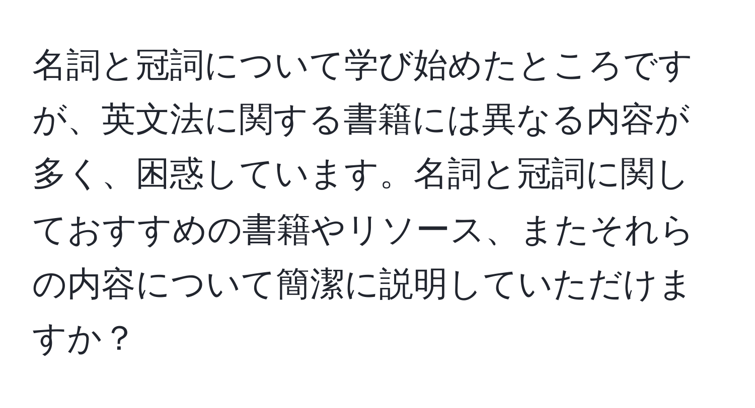 名詞と冠詞について学び始めたところですが、英文法に関する書籍には異なる内容が多く、困惑しています。名詞と冠詞に関しておすすめの書籍やリソース、またそれらの内容について簡潔に説明していただけますか？