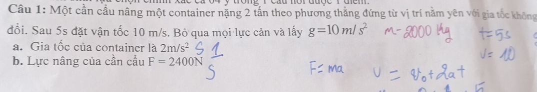 Một cần cầu nâng một container nặng 2 tấn theo phương thắng đứng từ vị trí nằm yên với gia tốc không 
đổi. Sau 5s đặt vận tốc 10 m/s. Bỏ qua mọi lực cản và lấy g=10m/s^2
a. Gia tốc của container là 2m/s^2
b. Lực nâng của cần cầu F=2400N