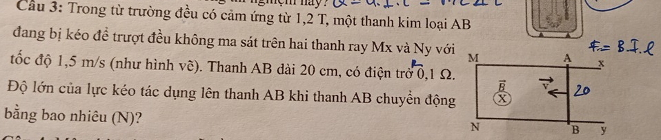 nem nay ? 
Cầu 3: Trong từ trường đều có cảm ứng từ 1,2 T, một thanh kim loại AB
đang bị kéo đề trượt đều không ma sát trên hai thanh ray Mx và Ny với 
đốc độ 1,5 m/s (như hình vẽ). Thanh AB dài 20 cm, có điện trở 0,1 Ω. 
Độ lớn của lực kéo tác dụng lên thanh AB khi thanh AB chuyển động 
bằng bao nhiêu (N)?