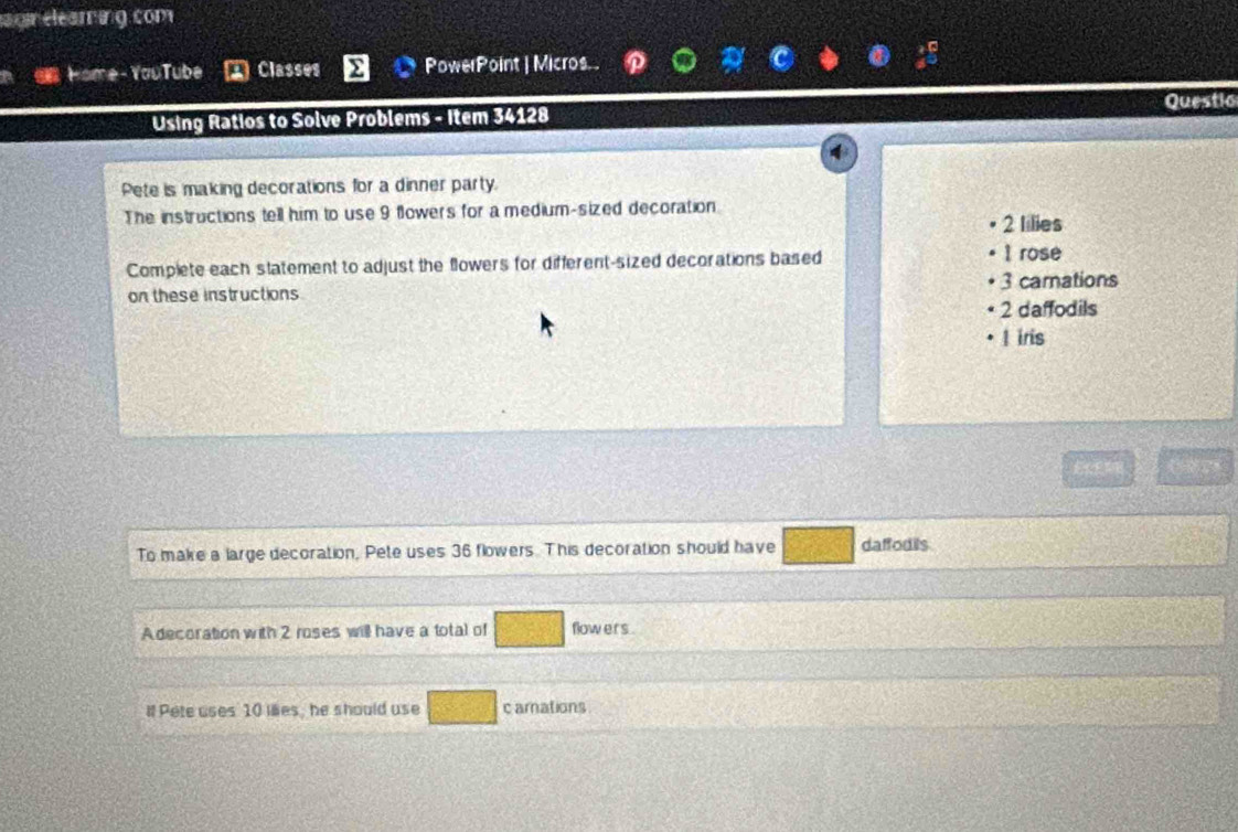 an eleaming com
a Home-YouTube Classes PowerPoint | Micros.
Using Ratios to Solve Problems - Item 34128 Questio
4
Pete is making decorations for a dinner party.
The instructions tell him to use 9 flowers for a medium-sized decoration
2 lilies
Complete each statement to adjust the flowers for different-sized decorations based
1 rose
3 camations
on these instructions
2 daffodils
l iris
To maire a large decoration, Pete uses 36 flowers. This decoration should have daffodils
Adecoration with 2 roses will have a total of flow ers .
l Pete uses 10 iles, he should use c amations .