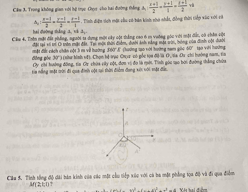 Trong không gian với hệ trục Oxyz cho hai đường thắng △ _1: (x+1)/2 = (y+1)/1 = (z+1)/2 vz
△ _2: (x-1)/2 = (y-1)/2 = (z-1)/1 . Tính diện tích mặt cầu có bán kính nhỏ nhất, đồng thời tiếp xúc với cả 
hai đường thắng △và △ _2. 
Câu 4. Trên mặt đất phẳng, người ta dựng một cây cột thẳng cao 6 m vuông góc với mặt đất, có chân cột 
đặt tại ví trí O trên mặt đất. Tại một thời điểm, dưới ánh nắng mặt trời, bóng của đỉnh cột dưới 
mặt đất cách chân cột 3 m về hướng S60°E (hướng tạo với hướng nam góc 60° tạo với hướng 
đông góc 30^o) (như hình vẽ). Chọn hệ trục Oxyz có gốc tọa độ là 0 , tia Ox chỉ hướng nam, tia 
Oy chỉ hướng đông, tia Oz chứa cây cột, đơn vị đo là mét. Tính góc tạo bởi đường thẳng chứa 
tia nắng mặt trời đi qua đinh cột tại thời điểm đang xét với mặt đất.
7
A
y
E
S
Câu 5. Tính tổng độ dài bán kính của các mặt cầu tiếp xúc với cả ba mặt phẳng tọa độ và đi qua điểm
M(2;1;1) ?
3)^2+(y+4)^2+z^2=4 Xét hai điểm