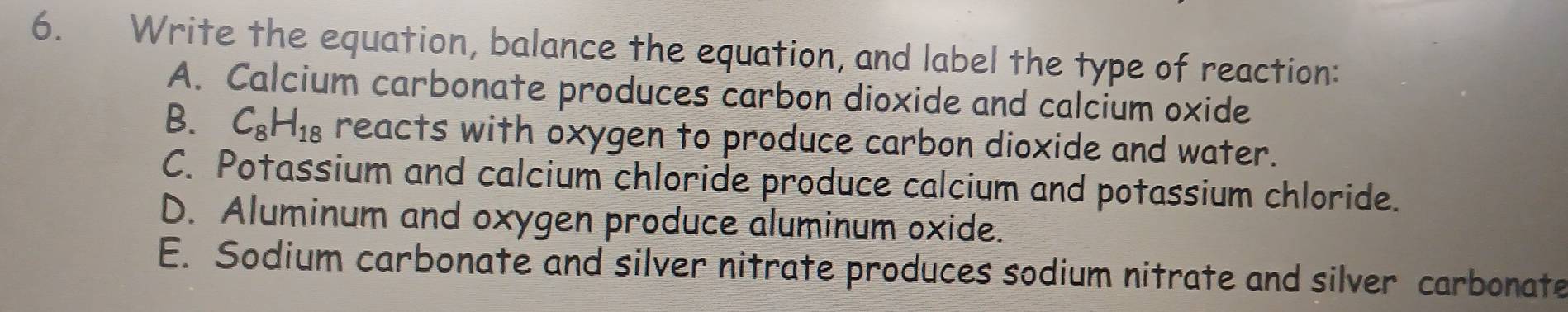 Write the equation, balance the equation, and label the type of reaction:
A. Calcium carbonate produces carbon dioxide and calcium oxide
B. C_8H_18 reacts with oxygen to produce carbon dioxide and water.
C. Potassium and calcium chloride produce calcium and potassium chloride.
D. Aluminum and oxygen produce aluminum oxide.
E. Sodium carbonate and silver nitrate produces sodium nitrate and silver carbonate