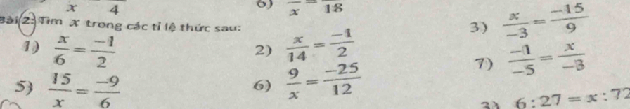 x4
6) frac x=frac 18  x/-3 = (-15)/9 
Bài (2: Tìm X trong các tỉ lệ thức sau:  x/14 = (-1)/2 
3) 
1)  x/6 = (-1)/2 
2) 
5  15/x = (-9)/6   9/x = (-25)/12 
7)  (-1)/-5 = x/-3 
6)
6:27=x:72