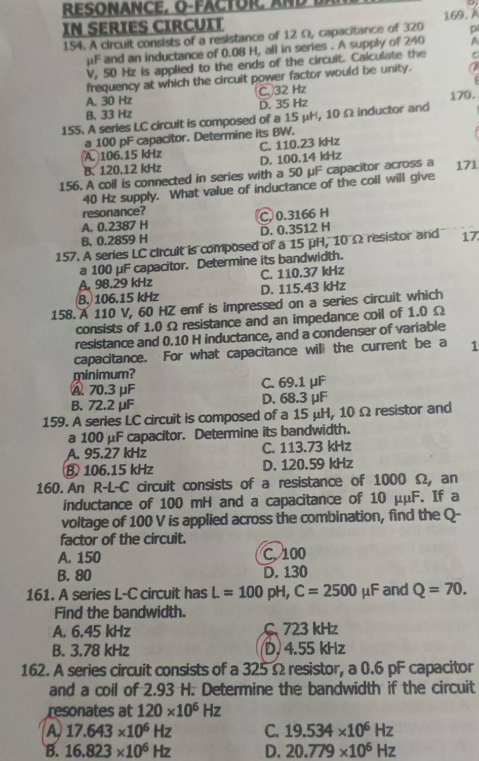 RESONANCE, O-FACTOR, AND
169. Á
IN SERIES CIRCUIT
154. A circuit consists of a resistance of 12 Ω, capacitance of 320 p
μF and an inductance of 0.08 H, all in series . A supply of 240 A
V, 50 Hz is applied to the ends of the circuit. Calculate the C
frequency at which the circuit power factor would be unity.
TA
P
A. 30 Hz C 32 Hz
B. 33 Hz D. 35 Hz 170.
155. A series LC circuit is composed of a 15 μH, 10Ω inductor and
a 100 pF capacitor. Determine its BW.
A. 106.15 kHz C. 110.23 kHz
B. 120.12 kHz D. 100.14 kHz
156. A coil is connected in series with a 50 μF capacitor across a 171
40 Hz supply. What value of inductance of the coil will give
resonance?
A. 0.2387 H C, 0.3166 H
B. 0.2859 H D. 0.3512 H
157. A series LC circuit is composed of a 15 μH, 10 Ω resistor and 17
a 100 μF capacitor. Determine its bandwidth.
A. 98.29 kHz C. 110.37 kHz
B. 106.15 kHz D. 115.43 kHz
158. A 110 V, 60 HZ emf is impressed on a series circuit which
consists of 1.0 Ω resistance and an impedance coil of 1.0 Ω
resistance and 0.10 H inductance, and a condenser of variable
capacitance. For what capacitance will the current be a 1
minimum?
A 70.3 μF C. 69.1 μF
B. 72.2 μF D. 68.3 μF
159. A series LC circuit is composed of a 15 μH, 10 Ω resistor and
a 100 μF capacitor. Determine its bandwidth.
A. 95.27 kHz C. 113.73 kHz
B 106.15 kHz D. 120.59 kHz
160. An R-L-C circuit consists of a resistance of 1000 Ω, an
inductance of 100 mH and a capacitance of 10 μμF. If a
voltage of 100 V is applied across the combination, find the Q-
factor of the circuit.
A. 150 C. 100
B. 80 D. 130
161. A series L-C circuit has L=100pH,C=2500 μF and Q=70.
Find the bandwidth.
A. 6.45 kHz  723 kHz
B. 3.78 kHz D, 4.55 kHz
162. A series circuit consists of a 325 Ω resistor, a 0.6 pF capacitor
and a coil of 2.93 H. Determine the bandwidth if the circuit
resonates at 120* 10^6Hz
A 17.643* 10^6Hz
C. 19.534* 10^6Hz
B. 16.823* 10^6Hz D. 20.779* 10^6Hz