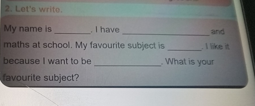 Let's write. 
_ 
My name is . I have 
_and 
maths at school. My favourite subject is _. I like it 
because I want to be _. What is your 
favourite subject?