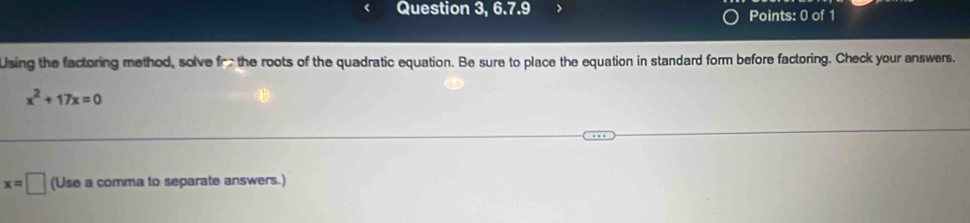 Question 3, 6.7.9 > Points: 0 of 1 
Using the factoring method, solve for the roots of the quadratic equation. Be sure to place the equation in standard form before factoring. Check your answers.
x^2+17x=0
x=□ (Use a comma to separate answers.)