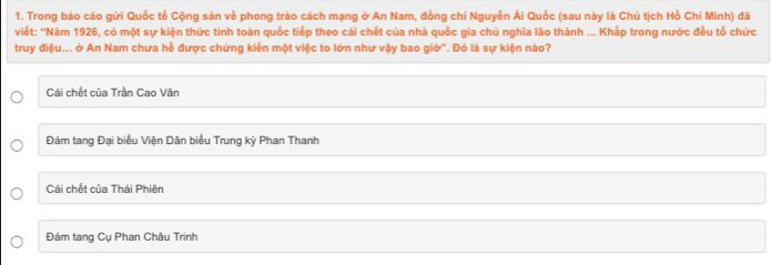 Trong báo cáo gừi Quốc tế Cộng sản về phong trào cách mạng ở An Nam, đồng chí Nguyễn Ái Quốc (sau này là Chủ tịch Hồ Chí Minh) đã
viết: 'Năm 1926, có một sự kiện thức tinh toàn quốc tiếp theo cái chết của nhà quốc gia chủ nghĩa lão thành ... Khắp trong nước đều tổ chức
truy điệu... ở An Nam chưa hề được chứng kiến một việc to lớn như vậy bao giờ''. Đó là sự kiện nào?
Cái chết của Trần Cao Vân
Đám tang Đại biểu Viện Dân biểu Trung kỳ Phan Thanh
Cái chết của Thái Phiên
Đám tang Cụ Phan Châu Trinh