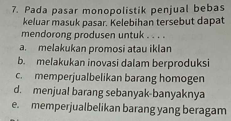 Pada pasar monopolistik penjual bebas
keluar masuk pasar. Kelebihan tersebut dapat
mendorong produsen untuk . . . .
a. melakukan promosi atau iklan
b. melakukan inovasi dalam berproduksi
c. memperjualbelikan barang homogen
d. menjual barang sebanyak-banyaknya
e. memperjualbelikan barang yang beragam