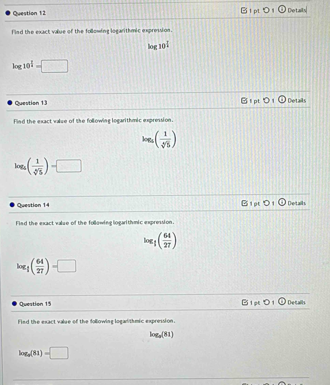 つ 1 
Question 12 ⓘ Details 
Find the exact value of the following logarithmic expression.
log 10^(frac 7)4
log 10^(frac 7)4=□
C 1 pt 01 
Question 13 Details 
Find the exact value of the following logarithmic expression.
log _5( 1/sqrt[4](5) )
log _5( 1/sqrt[4](5) )=□
Question 14 B 1 pt 5 1 Details 
Find the exact value of the following logarithmic expression.
log _ 4/3 ( 64/27 )
log _ 4/3 ( 64/27 )=□
Question 15 1 pt 0 1 Details 
Find the exact value of the following logarithmic expression.
log _9(81)
log _9(81)=□