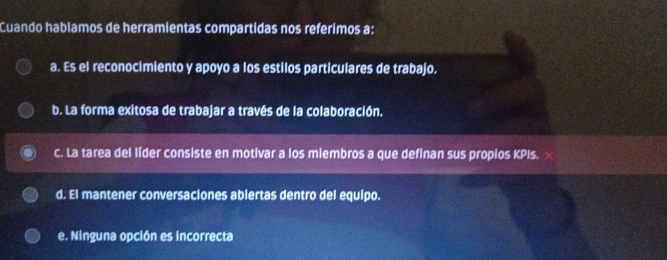 Cuando hablamos de herramientas compartidas nos referimos a:
a. Es el reconocimiento y apoyo a los estilos particulares de trabajo.
b. La forma exitosa de trabajar a través de la colaboración.
c. La tarea del líder consiste en motivar a los miembros a que definan sus propios KPIs.
d. El mantener conversaciones abiertas dentro del equipo.
e. Ninguna opción es incorrecta