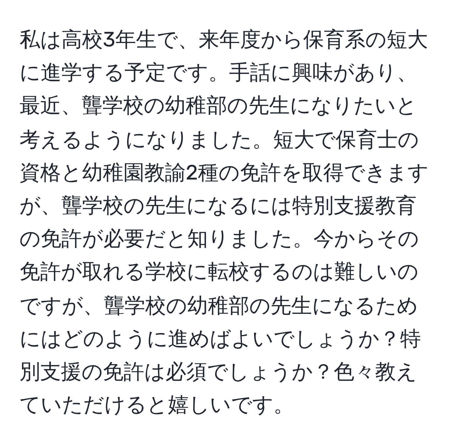 私は高校3年生で、来年度から保育系の短大に進学する予定です。手話に興味があり、最近、聾学校の幼稚部の先生になりたいと考えるようになりました。短大で保育士の資格と幼稚園教諭2種の免許を取得できますが、聾学校の先生になるには特別支援教育の免許が必要だと知りました。今からその免許が取れる学校に転校するのは難しいのですが、聾学校の幼稚部の先生になるためにはどのように進めばよいでしょうか？特別支援の免許は必須でしょうか？色々教えていただけると嬉しいです。