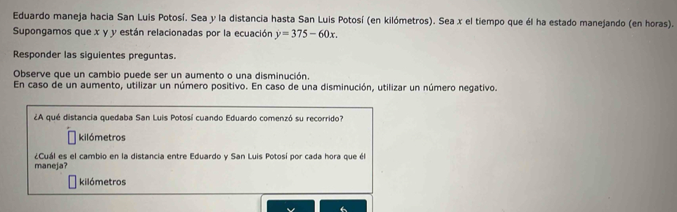 Eduardo maneja hacia San Luis Potosí. Sea y la distancia hasta San Luis Potosí (en kilómetros). Sea x el tiempo que él ha estado manejando (en horas). 
Supongamos que x y y están relacionadas por la ecuación y=375-60x. 
Responder las siguientes preguntas. 
Observe que un cambio puede ser un aumento o una disminución. 
En caso de un aumento, utilizar un número positivo. En caso de una disminución, utilizar un número negativo. 
¿A qué distancia quedaba San Luis Potosí cuando Eduardo comenzó su recorrido? 
kilómetros 
¿Cuál es el cambio en la distancia entre Eduardo y San Luis Potosí por cada hora que él 
maneja? 
kilómetros