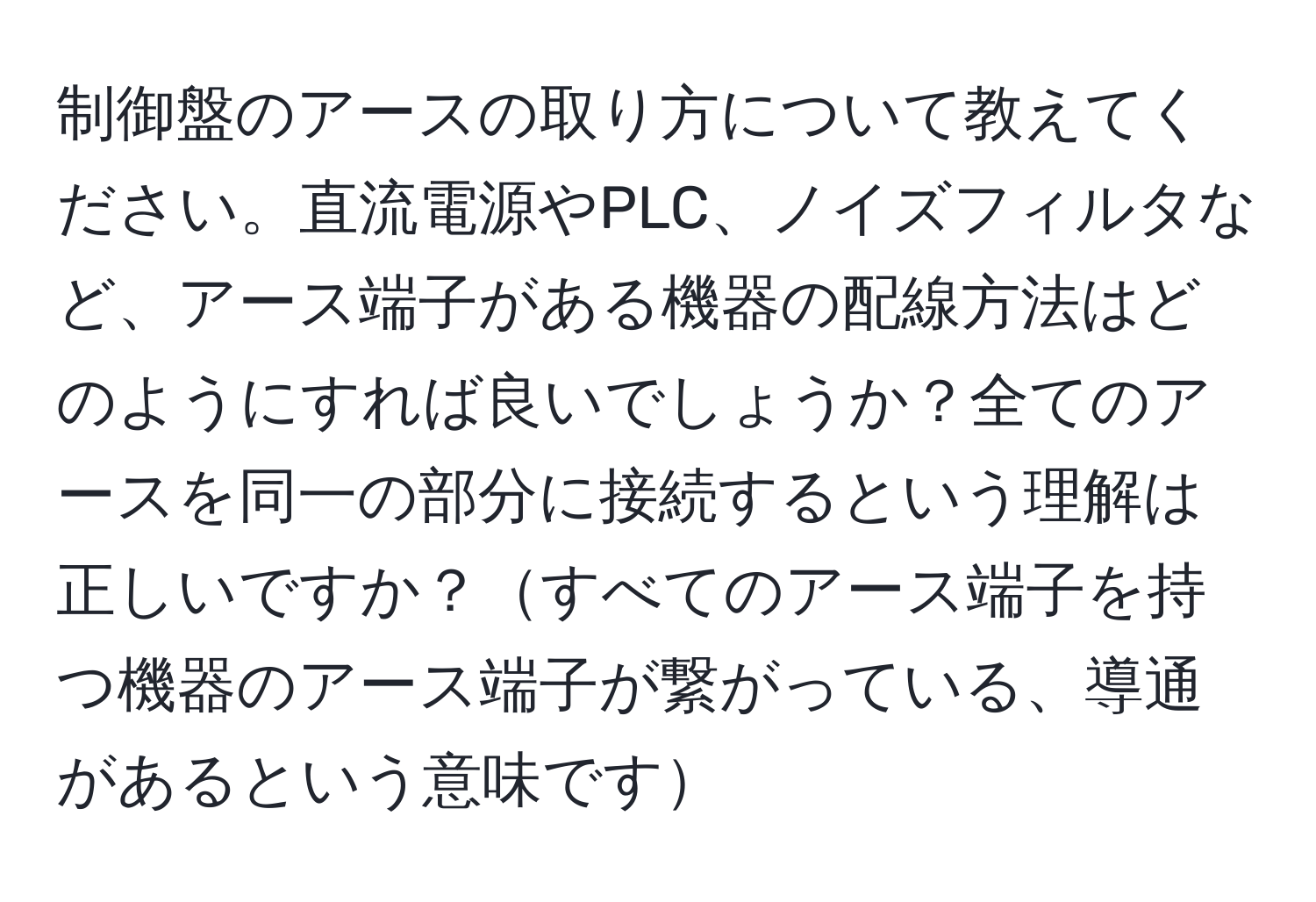 制御盤のアースの取り方について教えてください。直流電源やPLC、ノイズフィルタなど、アース端子がある機器の配線方法はどのようにすれば良いでしょうか？全てのアースを同一の部分に接続するという理解は正しいですか？すべてのアース端子を持つ機器のアース端子が繋がっている、導通があるという意味です