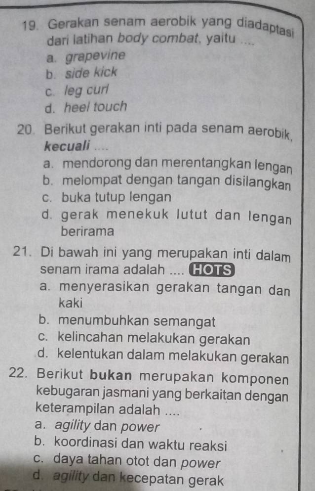 Gerakan senam aerobik yang diadaptasi
dari latihan body combat, yaitu ....
a. grapevine
b. side kick
c. leg curl
d. heel touch
20. Berikut gerakan inti pada senam aerobik,
kecuali ....
a.mendorong dan merentangkan lengan
b. melompat dengan tangan disilangkan
c. buka tutup lengan
d. gerak menekuk lutut dan lengan
berirama
21. Di bawah ini yang merupakan inti dalam
senam irama adalah .... HOTS
a. menyerasikan gerakan tangan dan
kaki
b. menumbuhkan semangat
c. kelincahan melakukan gerakan
d. kelentukan dalam melakukan gerakan
22. Berikut bukan merupakan komponen
kebugaran jasmani yang berkaitan dengan
keterampilan adalah ....
a. agility dan power
b. koordinasi dan waktu reaksi
c. daya tahan otot dan power
d. agility dan kecepatan gerak