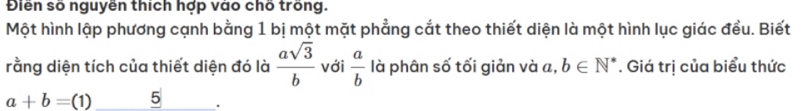 Điên số nguyën thích hợp vào chố trong. 
Một hình lập phương cạnh bằng 1 bị một mặt phẳng cắt theo thiết diện là một hình lục giác đều. Biết 
rằng diện tích của thiết diện đó là  asqrt(3)/b  với  a/b  là phân số tối giản và _⊥  b∈ N^*. Giá trị của biểu thức
a+b=(1) 5 .