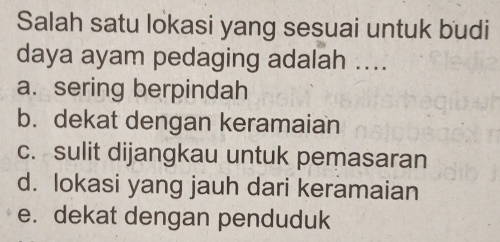 Salah satu lokasi yang sesuai untuk budi
daya ayam pedaging adalah ....
a. sering berpindah
b. dekat dengan keramaian
c. sulit dijangkau untuk pemasaran
d. lokasi yang jauh dari keramaian
e. dekat dengan penduduk