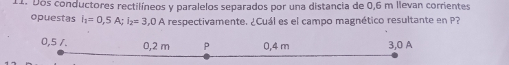 Dos conductores rectilíneos y paralelos separados por una distancia de 0,6 m llevan corrientes 
opuestas i_1=0,5A; i_2=3 5,0 A respectivamente. ¿Cuál es el campo magnético resultante en P?