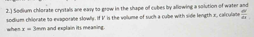 2.) Sodium chlorate crystals are easy to grow in the shape of cubes by allowing a solution of water and 
sodium chlorate to evaporate slowly. If V is the volume of such a cube with side length x, calculate  dV/dx 
when x=3mm and explain its meaning.