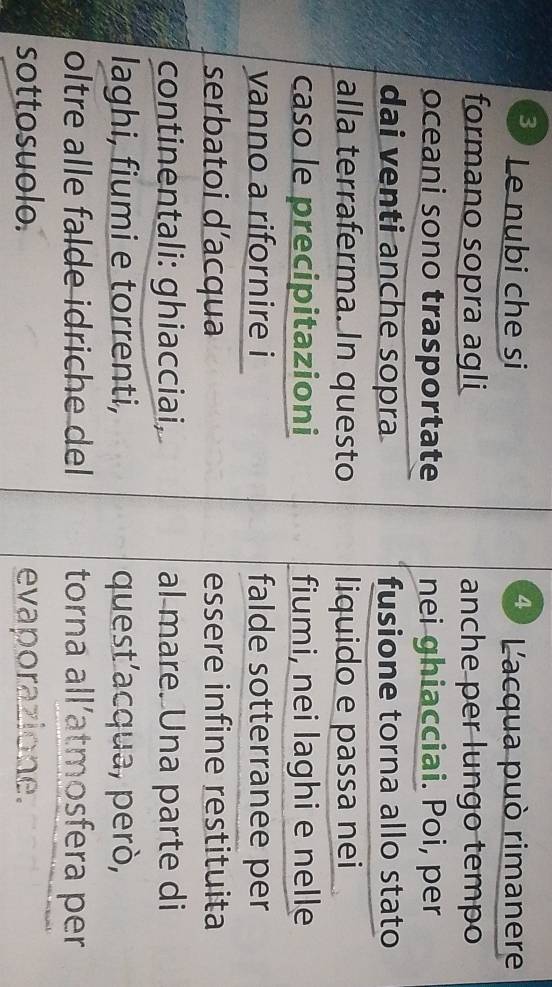 4 
3) Le nubi che si L'acqua può rimanere 
formano sopra agli anche per lungo tempo 
oceani sono trasportate nei ghiacciai. Poi, per 
dai venti anche sopra fusione torna allo stato 
alla terraferma. In questo liquido e passa nei 
caso le precipitazioni fiumi, nei laghi e nelle 
yanno a rifornire i falde sotterranee per 
serbatoi d’acqua essere infine restituita 
continentali: ghiacciai, al mare. Una parte di 
laghi, fiumi e torrenti, quest’acqua, però, 
oltre alle falde idriche del torna all’atmosfera per 
sottosuolo. evaporazione.