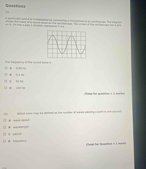 Questions
Q1
A particular sound is investigated by connecting a microphone to an oscilloscope. The diagram
shows the trace of a sound wave on the oscilloscope. The screen of the oscilloscope has a grid
on it. On the x-axis 1 division represents 5 ms.
The frequency of the sound wave is
A 0.05 Hz
B 0.1 Hz
C 50 Hz
D 100 Hz
(Total for question =1 marks)
Q2. Which term may be defined as the number of waves passing a point in one second?
A wave speed
B wavelength
C period
D frequency
(Total for Question =1 mark)
03