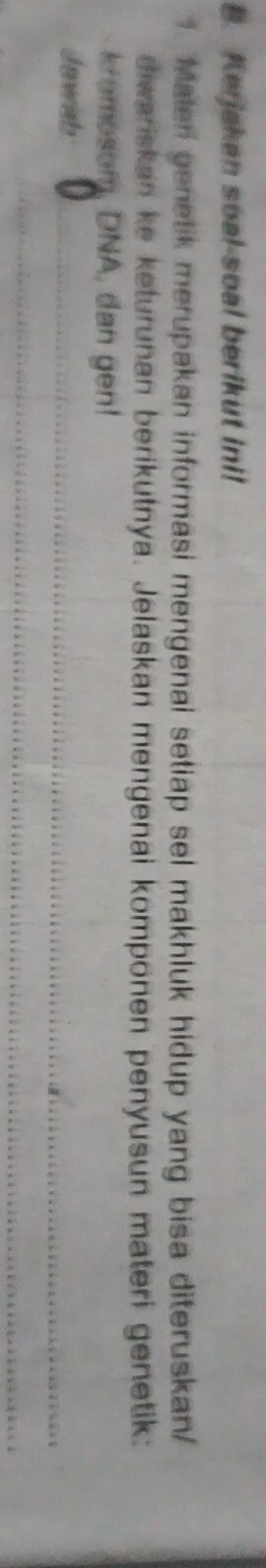 Kerjakan soal-soal berikut ini! 
1. Malen genetik merupakan informasi mengenai setiap sel makhluk hidup yang bisa diteruskan/ 
diwariskan ke keturunan berikutnya. Jelaskan mengenai komponen penyusun materi genetik: 
kromosom, DNA, dan gen! 
Jawish 
_ 
__ 
_ 
_