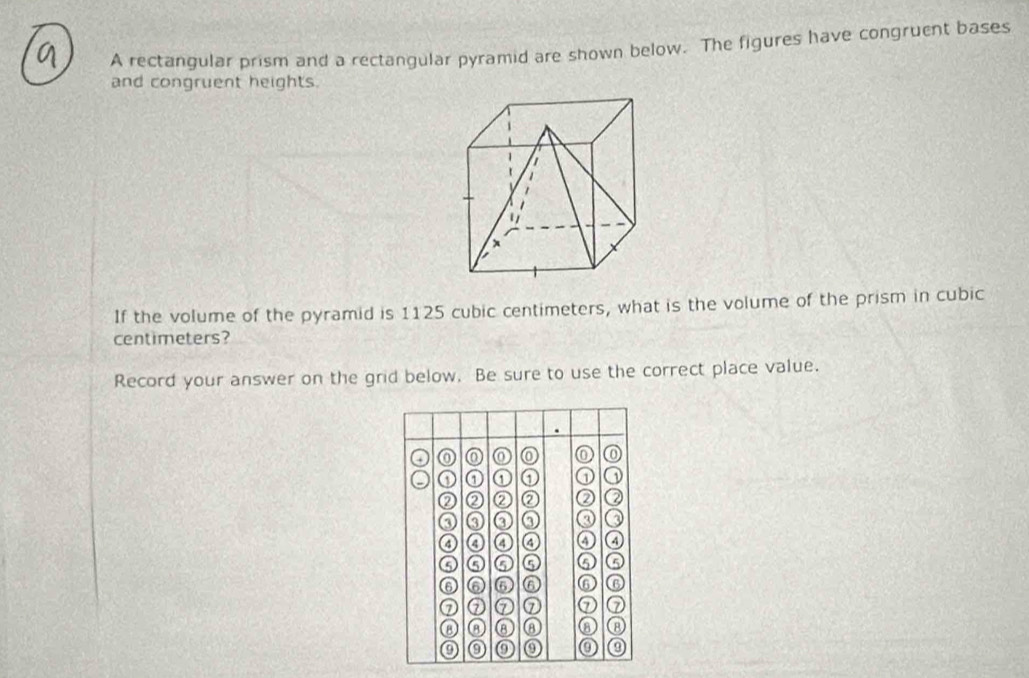 A rectangular prism and a rectangular pyramid are shown below. The figures have congruent bases 
and congruent heights 
If the volume of the pyramid is 1125 cubic centimeters, what is the volume of the prism in cubic
centimeters? 
Record your answer on the grid below. Be sure to use the correct place value. 
⑥ 
① ① ① ① D 
② ② ② ② ② 
③ ③ ③ ③ ③ Q 
a a a ④ ④ ④ 
⑤ ⑤ ⑤ ⑤ a 
⑥ ⑥ 6 ⑥ ⑥ ⑥ 
⑦ ⑦ ① ⑦ ⑦ ⑦ 
⑧ ⑧ ⑧ ⑧ a ⑧ 
0 0 0 ⑨ ⑨