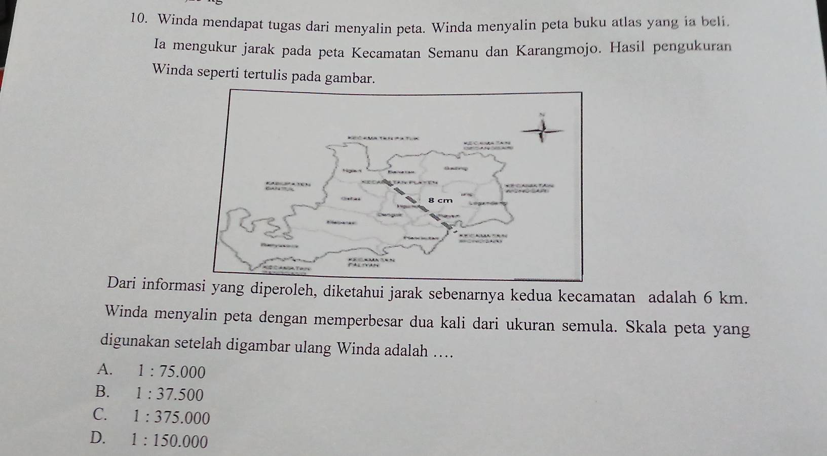 Winda mendapat tugas dari menyalin peta. Winda menyalin peta buku atlas yang ia beli.
Ia mengukur jarak pada peta Kecamatan Semanu dan Karangmojo. Hasil pengukuran
Winda seperti tertulis pada gambar.
Dari informsi yang diperoleh, diketahui jarak sebenarnya kedua kecamatan adalah 6 km.
Winda menyalin peta dengan memperbesar dua kali dari ukuran semula. Skala peta yang
digunakan setelah digambar ulang Winda adalah ....
A. 1:75.000
B. 1:37.500
C. 1:375.000
D. 1:150.000