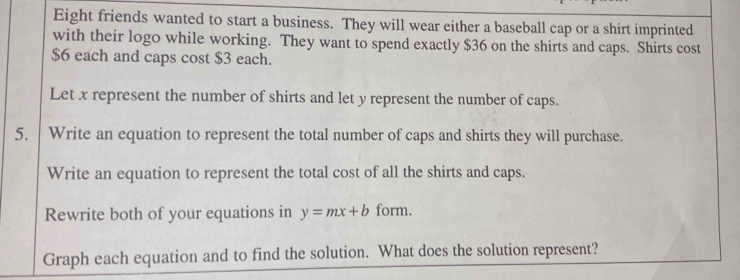 Eight friends wanted to start a business. They will wear either a baseball cap or a shirt imprinted 
with their logo while working. They want to spend exactly $36 on the shirts and caps. Shirts cost
$6 each and caps cost $3 each. 
Let x represent the number of shirts and let y represent the number of caps. 
5. Write an equation to represent the total number of caps and shirts they will purchase. 
Write an equation to represent the total cost of all the shirts and caps. 
Rewrite both of your equations in y=mx+b form. 
Graph each equation and to find the solution. What does the solution represent?