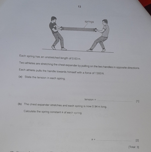 Each spring has an unstretched length of 0.63 m. 
Two athletes are stretching the chest expander by pulling on the two handles in opposite directions. 
Each athlete pulls the handle towards himself with a force of 1300 N
(a) State the tension in each spring. 
tension = _[1] 
(b) The chest expander stretches and each spring is now 0.94 m long. 
Calculate the spring constant k of each spring.
k= _ 
[2] 
[Total: 3]