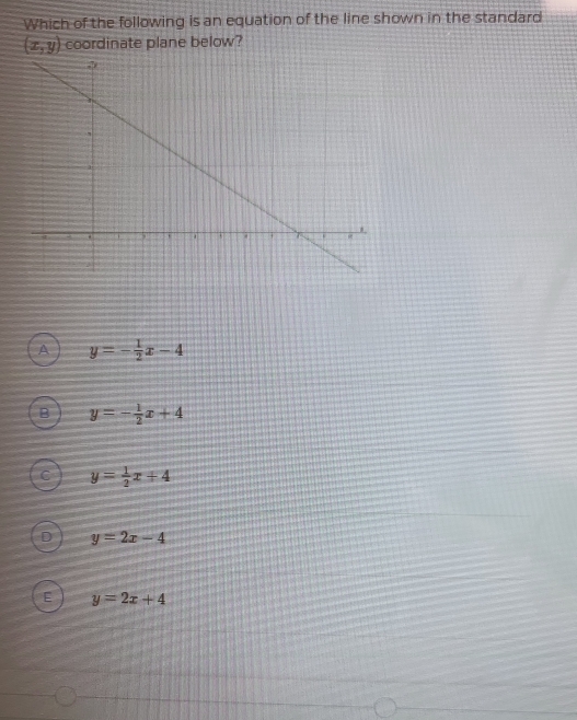 Which of the following is an equation of the line shown in the standard
(x,y) coordinate plane below?
A y=- 1/2 x-4
B y=- 1/2 x+4
y= 1/2 x+4
y=2x-4
y=2x+4