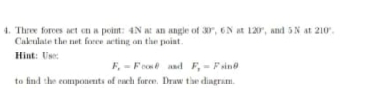 Three forces act on a point: 4N at an angle of 30°, 6N at 120° , and 5 N at 210°. 
Calculate the net force acting on the point. 
Hint: Use:
F_x=Fcos θ and F_y=Fsin θ
to find the components of each force. Draw the diagram.